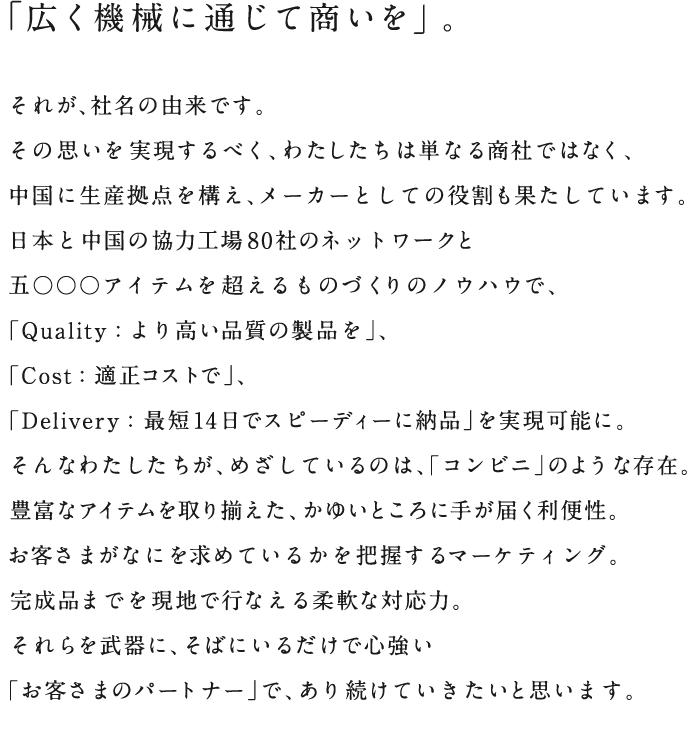 「広く機械に通じて商いを」。それが、社名の由来です。その思いを実現するべく、わたしたちは単なる商社ではなく、中国に生産拠点を構え、メーカーとしての役割も果たしています。日本と中国の協力工場社のネットワークと5000アイテムを超えるものづくりのノウハウで、「Quality:より高い品質の製品を」、「Cost:適正コストで」、「Delivery:最短14日でスピーディーに納品」を実現可能に。そんなわたしたちが、めざしているのは、「コンビニ」のような存在。豊富なアイテムを取り揃えた、かゆいところに手が届く利便性。お客さまがなにを求めているかを把握するマーケティング。完成品までを現地で行なえる柔軟な対応力。それらを武器に、そばにいるだけで心強い「お客さまのパートナー」で、あり続けていきたいと思います。